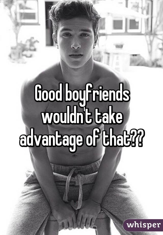 Good boyfriends wouldn't take advantage of that💯💯