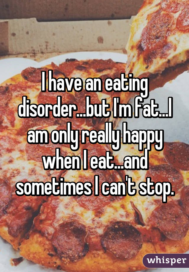 I have an eating disorder...but I'm fat...I am only really happy when I eat...and sometimes I can't stop.