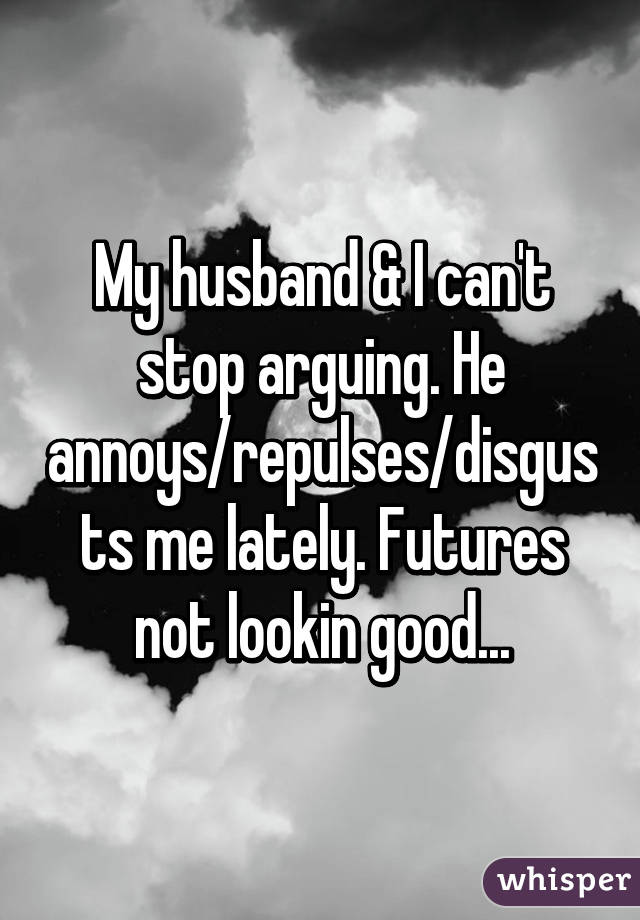 My husband & I can't stop arguing. He annoys/repulses/disgusts me lately. Futures not lookin good...