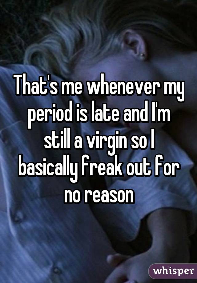 That's me whenever my period is late and I'm still a virgin so I basically freak out for no reason