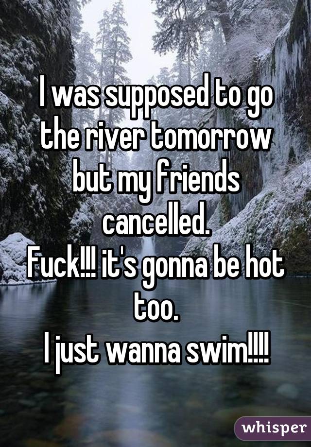 I was supposed to go the river tomorrow but my friends cancelled.
Fuck!!! it's gonna be hot too.
I just wanna swim!!!!
