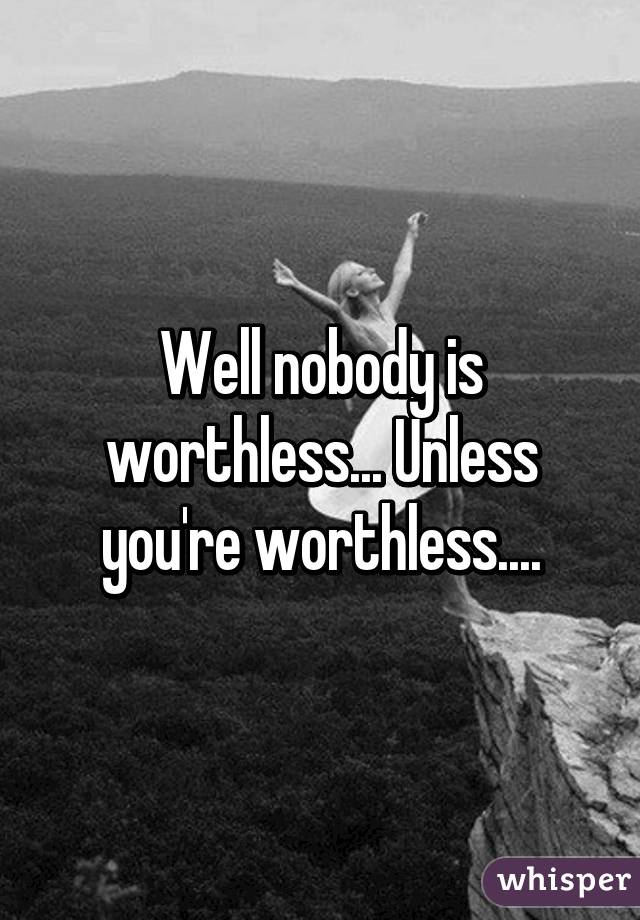 Well nobody is worthless... Unless you're worthless....