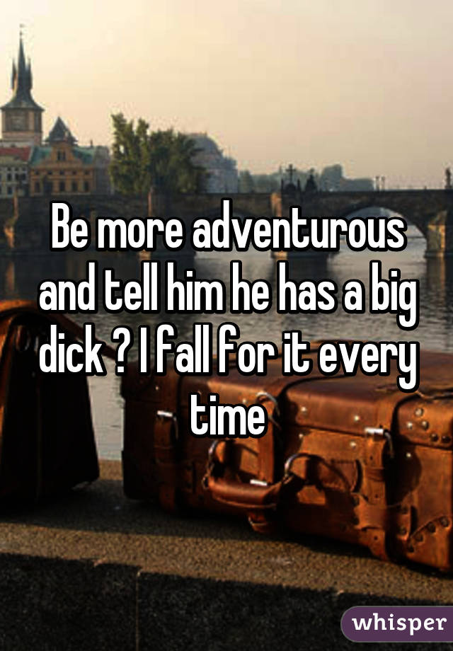 Be more adventurous and tell him he has a big dick 😎 I fall for it every time