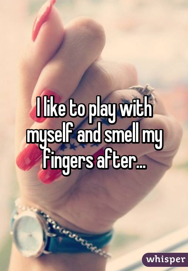 I like to play with myself and smell my fingers after...