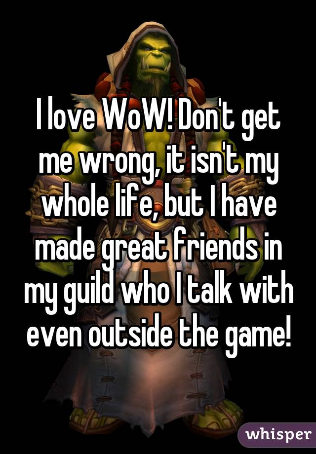 I love WoW! Don't get me wrong, it isn't my whole life, but I have made great friends in my guild who I talk with even outside the game!