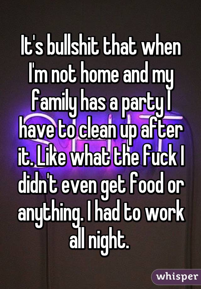 It's bullshit that when I'm not home and my family has a party I have to clean up after it. Like what the fuck I didn't even get food or anything. I had to work all night. 