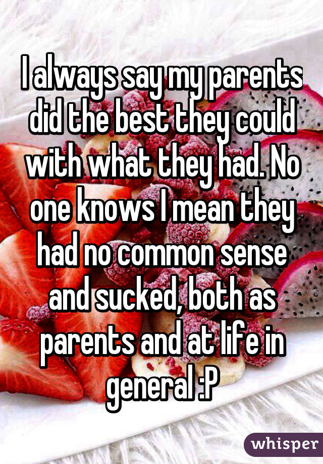 I always say my parents did the best they could with what they had. No one knows I mean they had no common sense and sucked, both as parents and at life in general :P