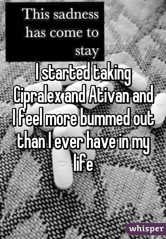 I started taking Cipralex and Ativan and I feel more bummed out than I ever have in my life