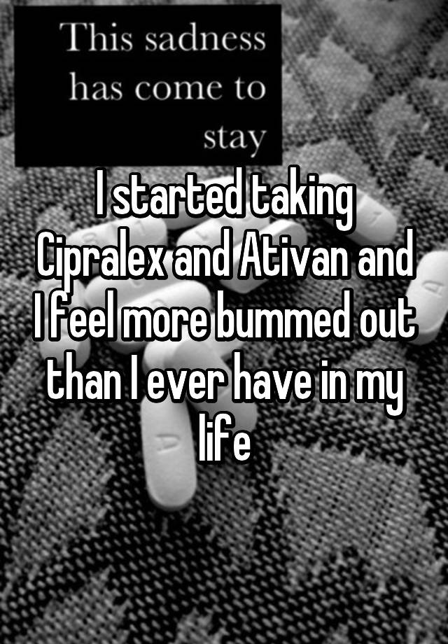 I started taking Cipralex and Ativan and I feel more bummed out than I ever have in my life