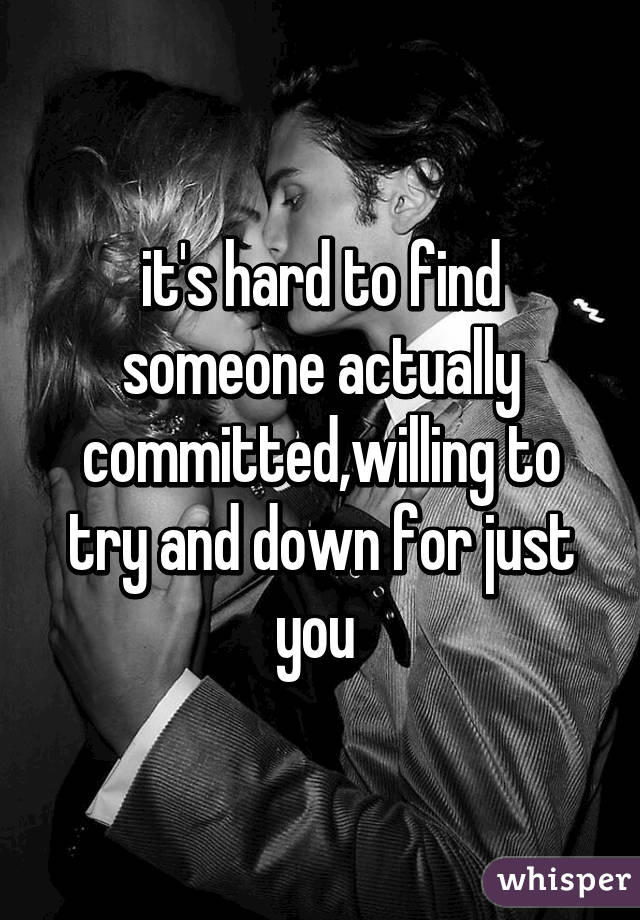 it's hard to find someone actually committed,willing to try and down for just you 