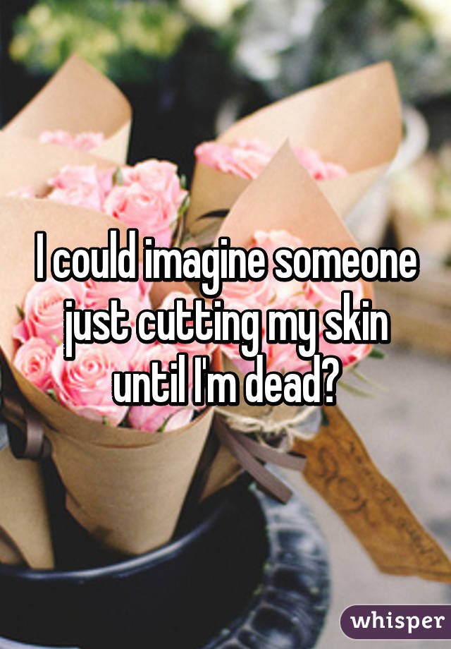 I could imagine someone just cutting my skin until I'm dead😂