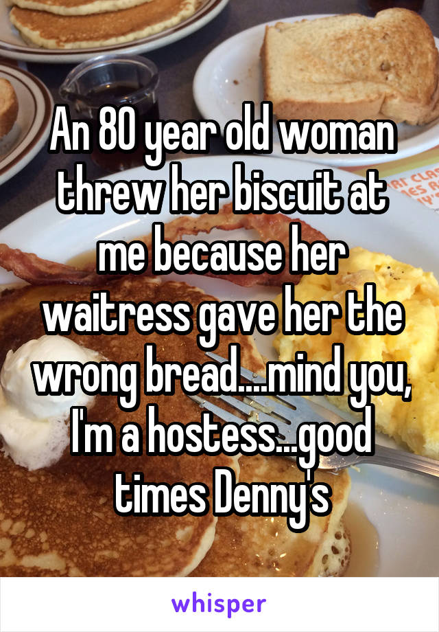 An 80 year old woman threw her biscuit at me because her waitress gave her the wrong bread....mind you, I'm a hostess...good times Denny's