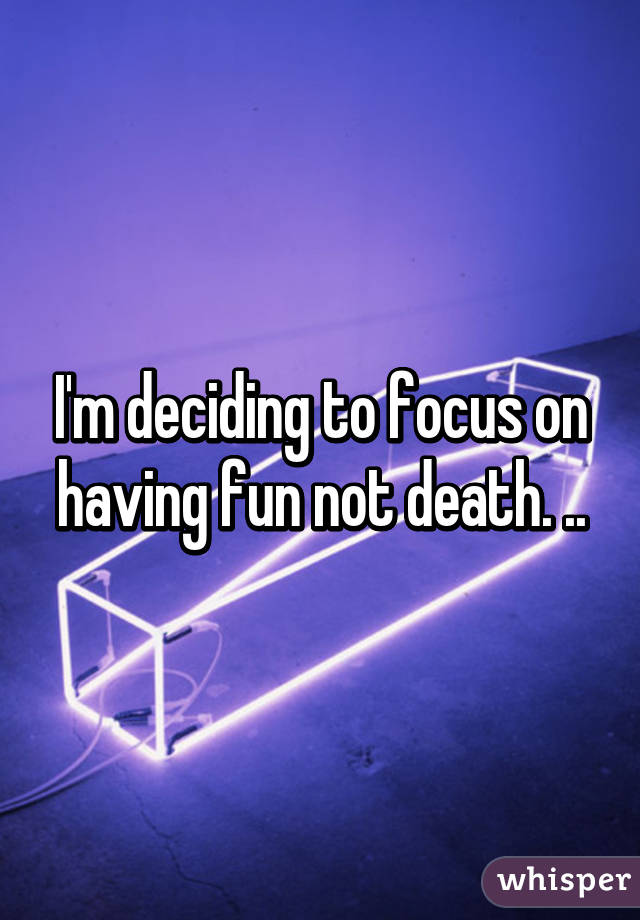 I'm deciding to focus on having fun not death. ..