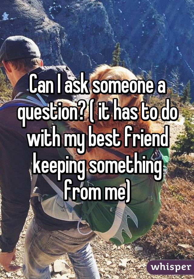 Can I ask someone a question? ( it has to do with my best friend keeping something from me)