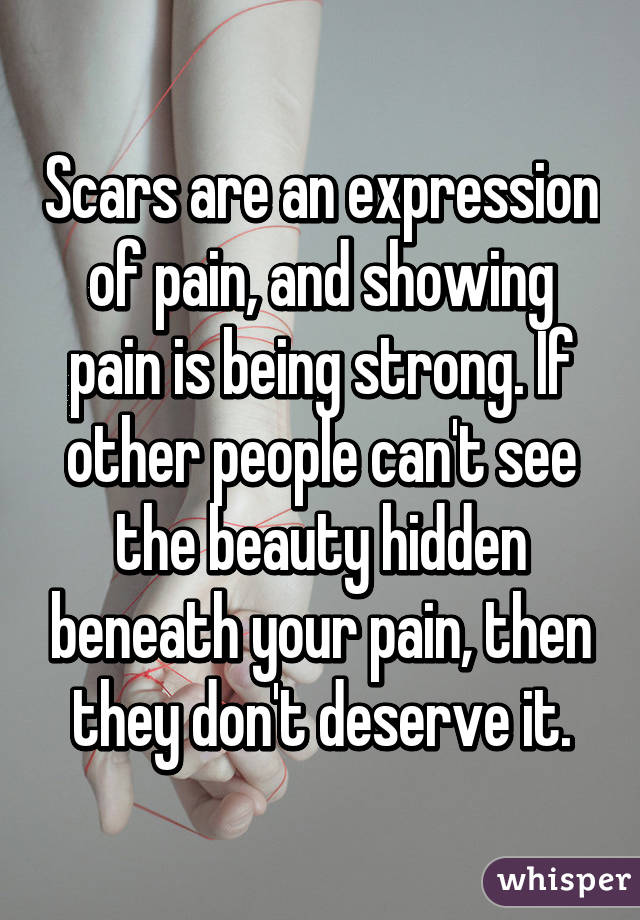 Scars are an expression of pain, and showing pain is being strong. If other people can't see the beauty hidden beneath your pain, then they don't deserve it.