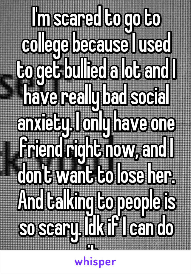 I'm scared to go to college because I used to get bullied a lot and I have really bad social anxiety. I only have one friend right now, and I don't want to lose her. And talking to people is so scary. Idk if I can do it. 