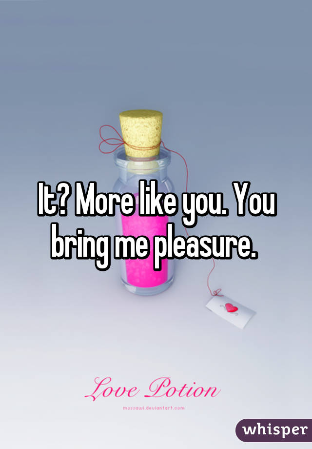 It? More like you. You bring me pleasure. 