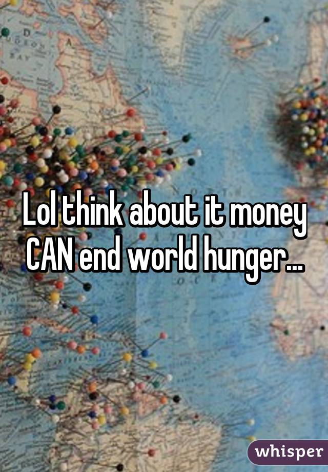 Lol think about it money CAN end world hunger...