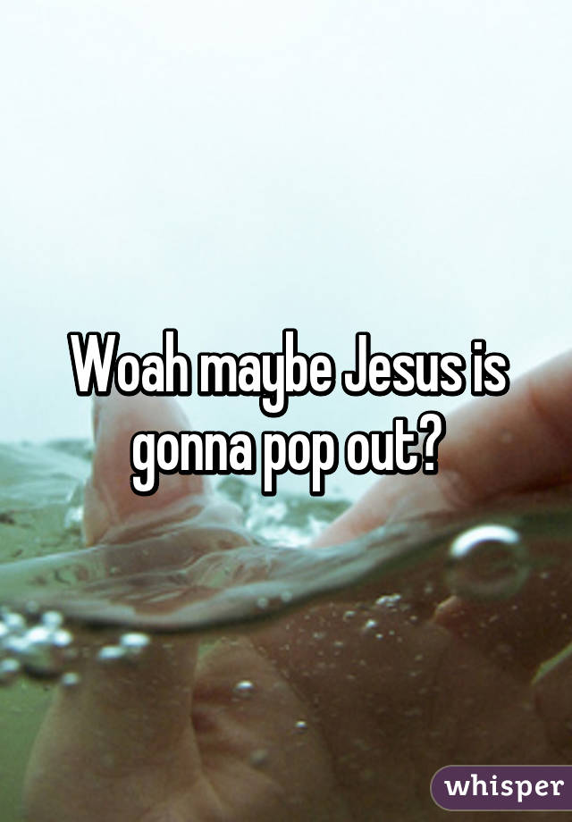 Woah maybe Jesus is gonna pop out?