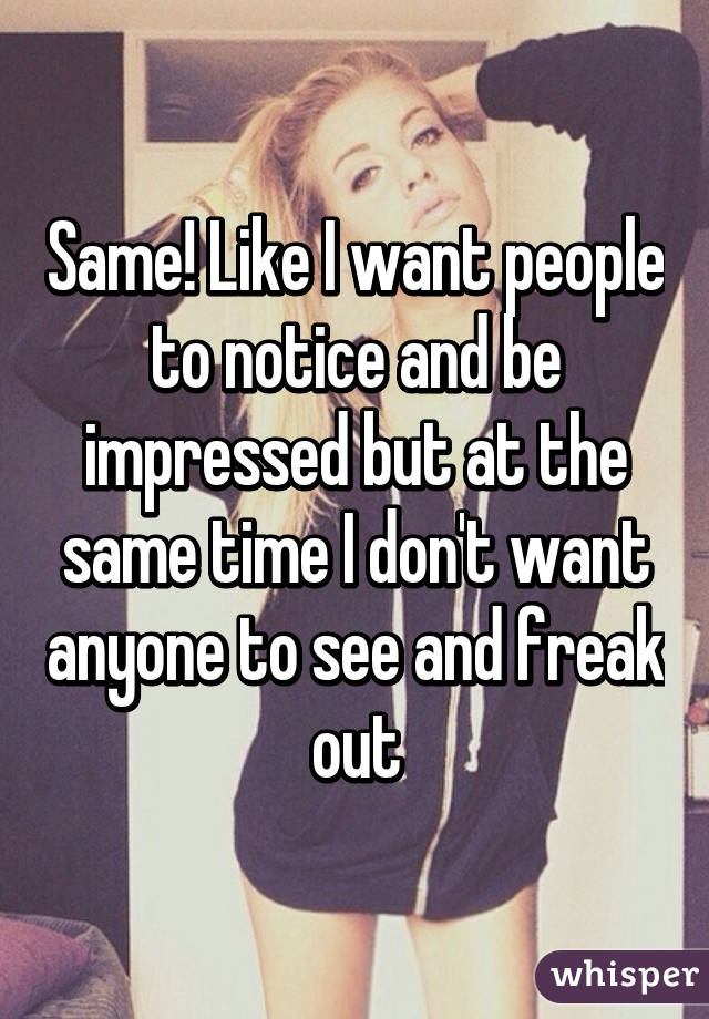 Same! Like I want people to notice and be impressed but at the same time I don't want anyone to see and freak out