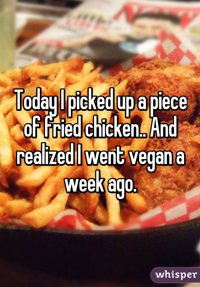 Today I picked up a piece of fried chicken.. And realized I went vegan a week ago.