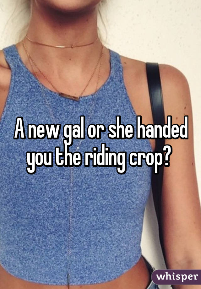 A new gal or she handed you the riding crop? 