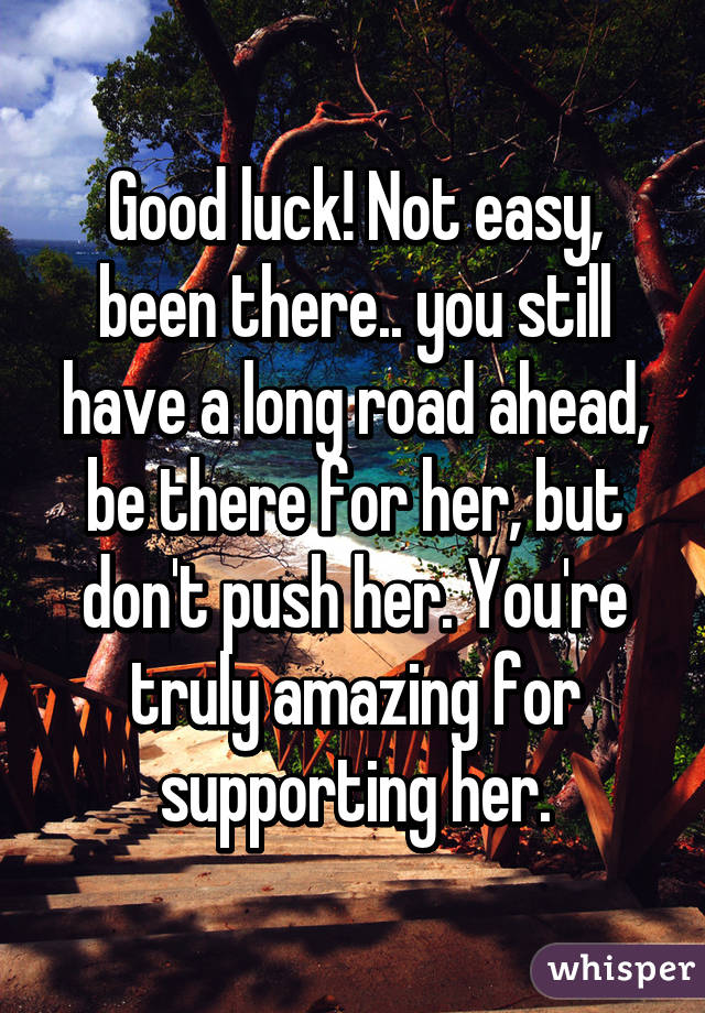 Good luck! Not easy, been there.. you still have a long road ahead, be there for her, but don't push her. You're truly amazing for supporting her.