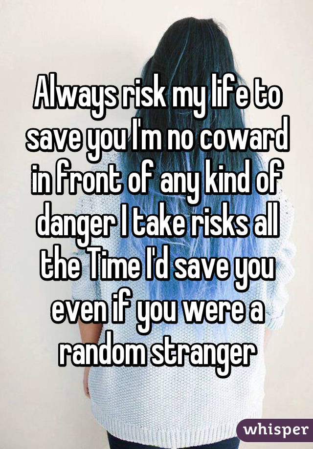 Always risk my life to save you I'm no coward in front of any kind of danger I take risks all the Time I'd save you even if you were a random stranger