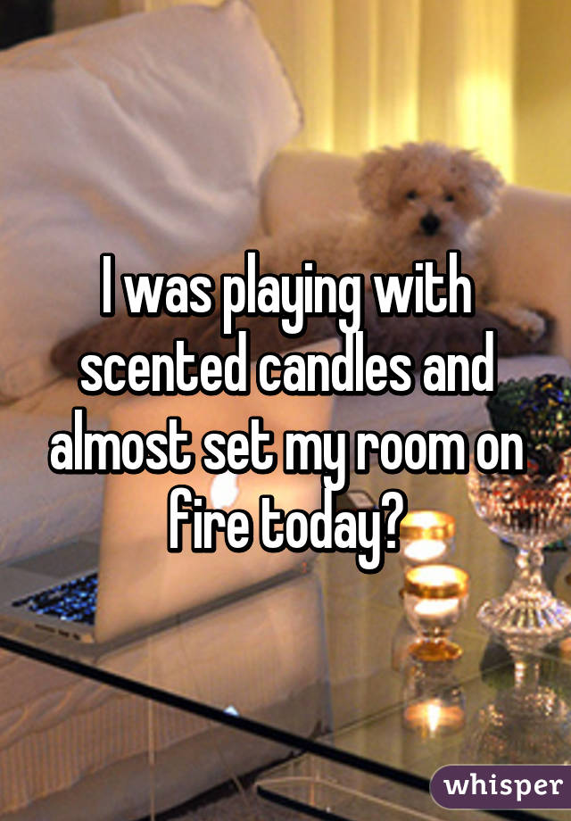 I was playing with scented candles and almost set my room on fire today😛