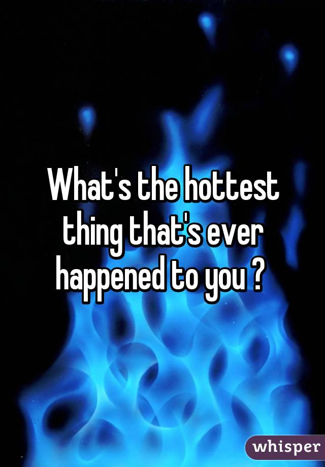 What's the hottest thing that's ever happened to you ? 