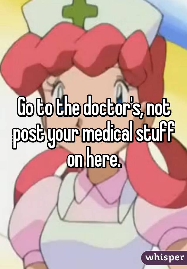 Go to the doctor's, not post your medical stuff on here.