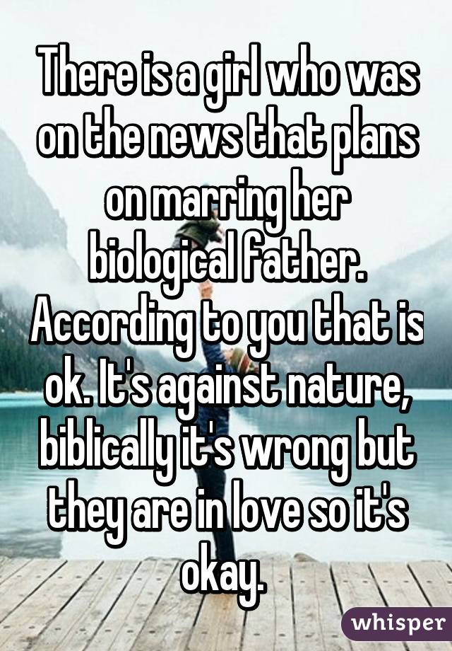 There is a girl who was on the news that plans on marring her biological father. According to you that is ok. It's against nature, biblically it's wrong but they are in love so it's okay. 