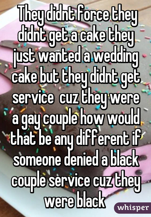  They didnt force they didnt get a cake they just wanted a wedding cake but they didnt get service  cuz they were a gay couple how would that be any different if someone denied a black couple service cuz they were black 