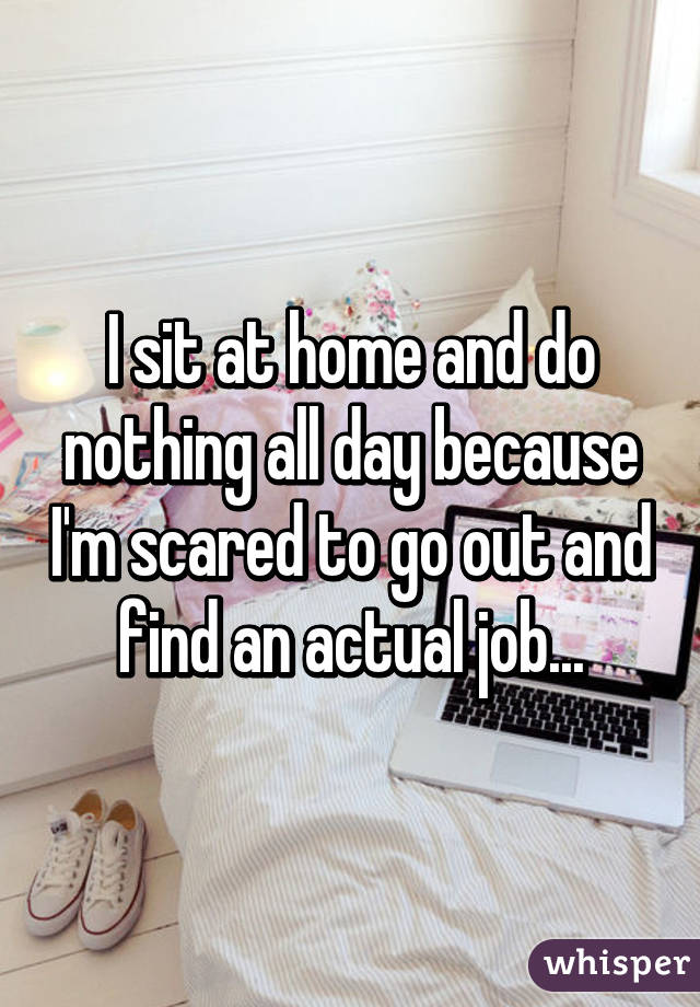 I sit at home and do nothing all day because I'm scared to go out and find an actual job...