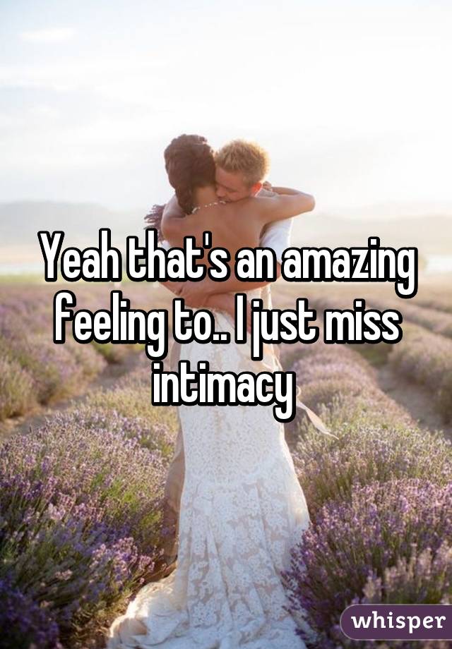 Yeah that's an amazing feeling to.. I just miss intimacy 