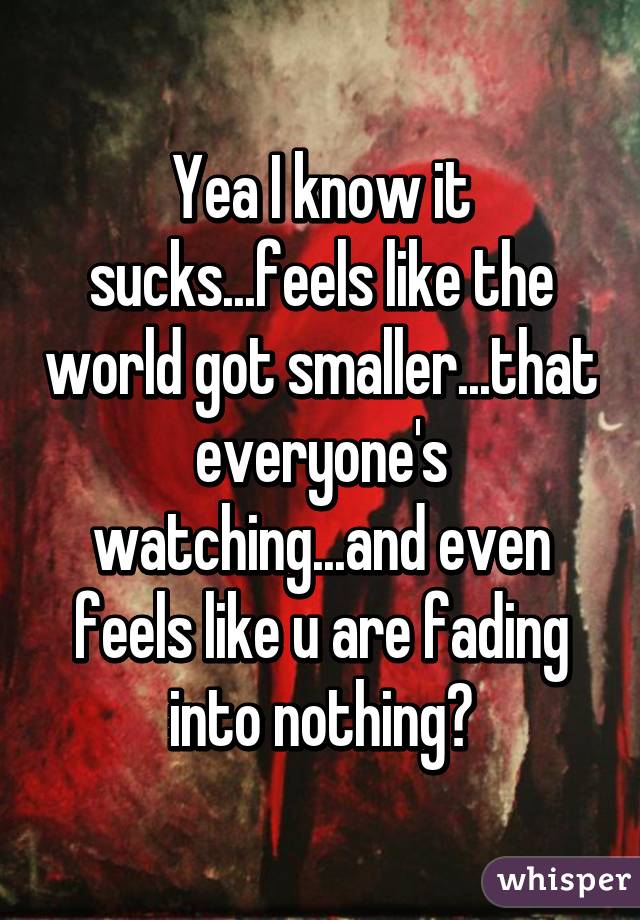 Yea I know it sucks...feels like the world got smaller...that everyone's watching...and even feels like u are fading into nothing?