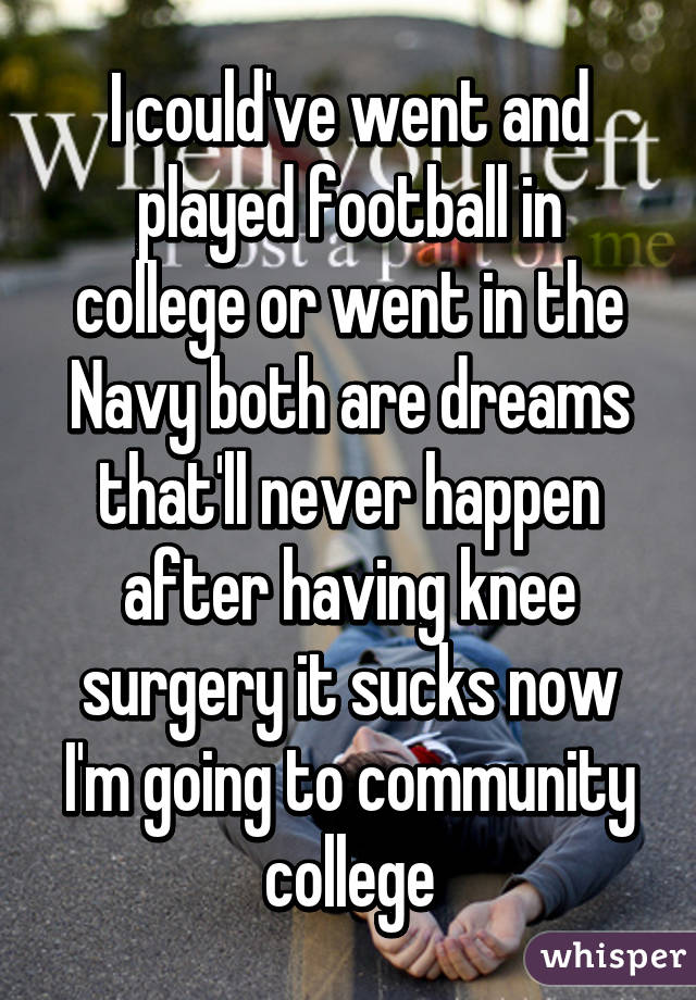 I could've went and played football in college or went in the Navy both are dreams that'll never happen after having knee surgery it sucks now I'm going to community college