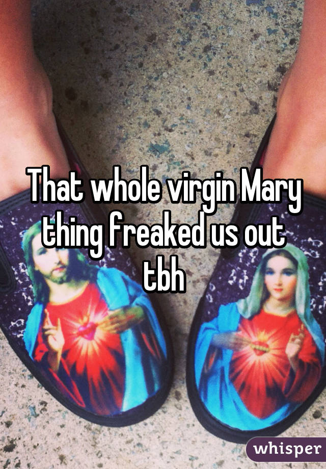 That whole virgin Mary thing freaked us out tbh