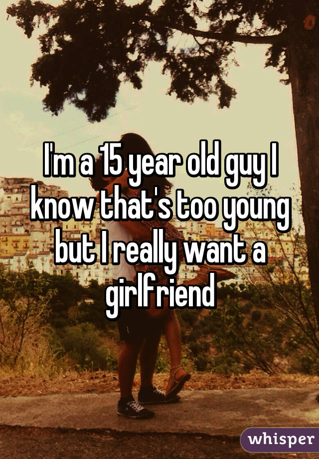 I'm a 15 year old guy I know that's too young but I really want a girlfriend