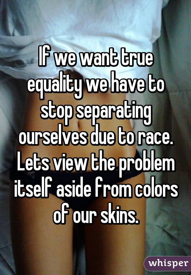 If we want true equality we have to stop separating ourselves due to race. Lets view the problem itself aside from colors of our skins.