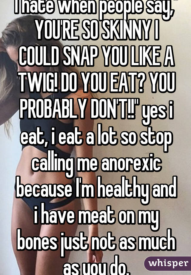I hate when people say," YOU'RE SO SKINNY I COULD SNAP YOU LIKE A TWIG! DO YOU EAT? YOU PROBABLY DON'T!!" yes i eat, i eat a lot so stop calling me anorexic because I'm healthy and i have meat on my bones just not as much as you do.