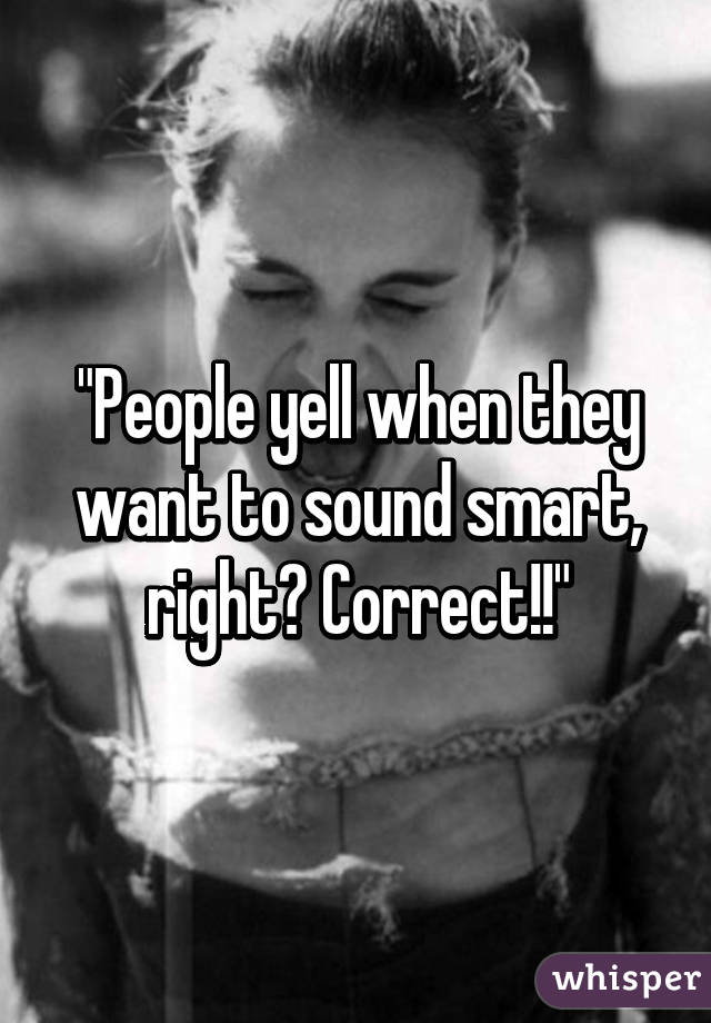 "People yell when they want to sound smart, right? Correct!!"