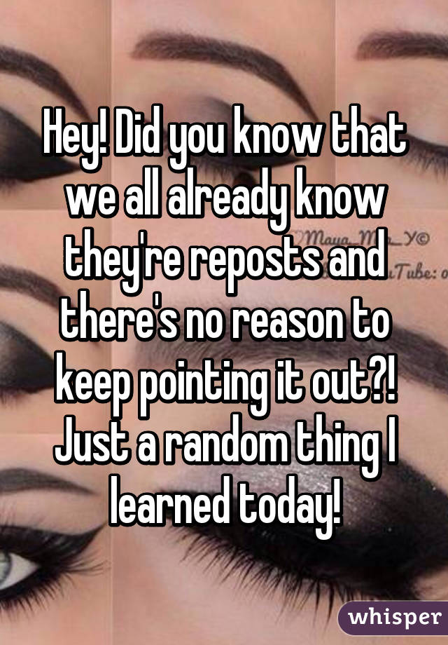 Hey! Did you know that we all already know they're reposts and there's no reason to keep pointing it out?! Just a random thing I learned today!