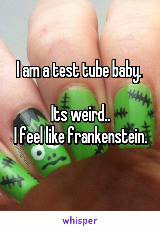 I am a test tube baby. 

Its weird..
I feel like frankenstein. 