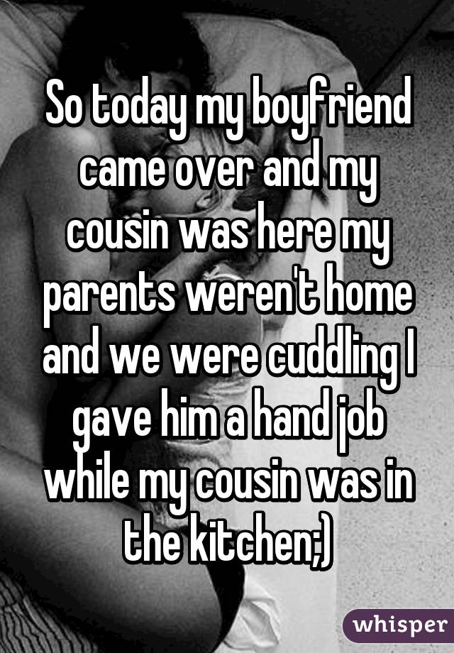 So today my boyfriend came over and my cousin was here my parents weren't home and we were cuddling I gave him a hand job while my cousin was in the kitchen;)