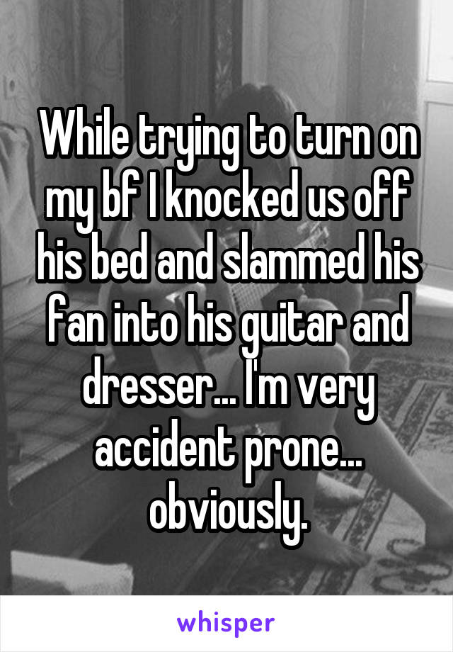 While trying to turn on my bf I knocked us off his bed and slammed his fan into his guitar and dresser... I'm very accident prone... obviously.