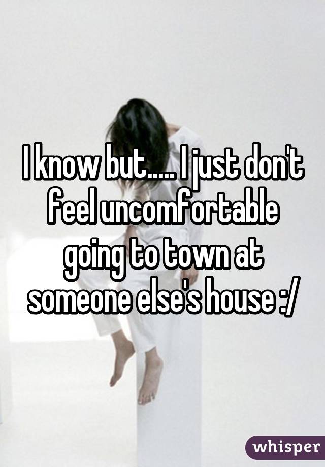I know but..... I just don't feel uncomfortable going to town at someone else's house :/