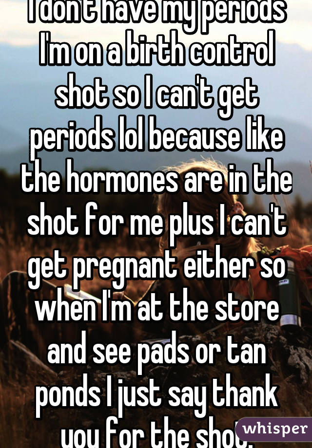 I don't have my periods I'm on a birth control shot so I can't get periods lol because like the hormones are in the shot for me plus I can't get pregnant either so when I'm at the store and see pads or tan ponds I just say thank you for the shot.