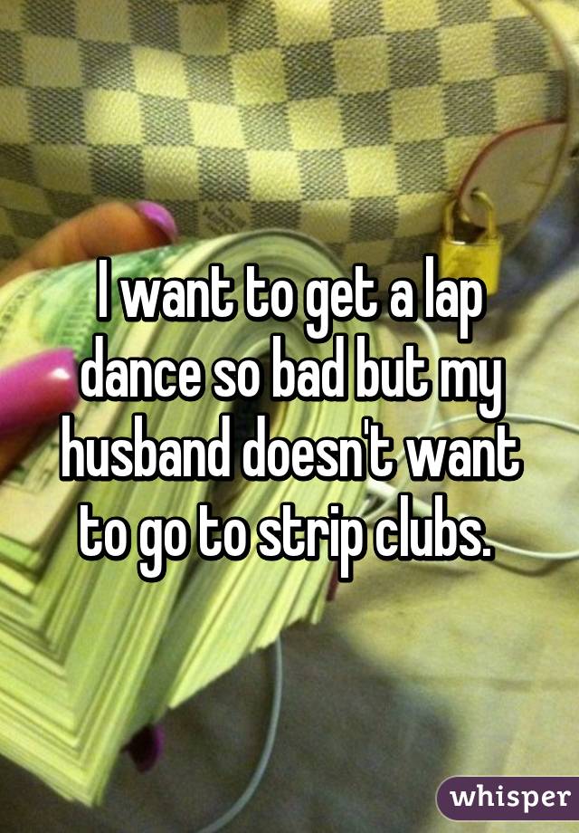 I want to get a lap dance so bad but my husband doesn't want to go to strip clubs. 