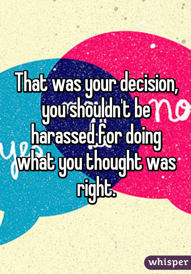 That was your decision, you shouldn't be harassed for doing what you thought was right.